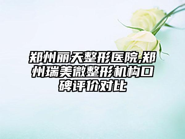 郑州丽天整形医院,郑州瑞美微整形机构口碑评价对比