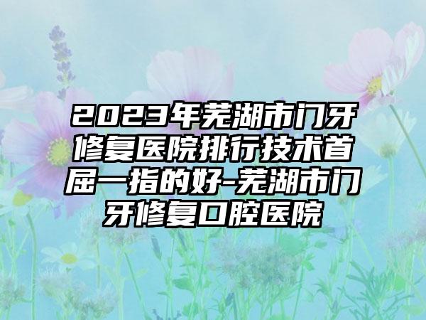 2023年芜湖市门牙修复医院排行技术首屈一指的好-芜湖市门牙修复口腔医院