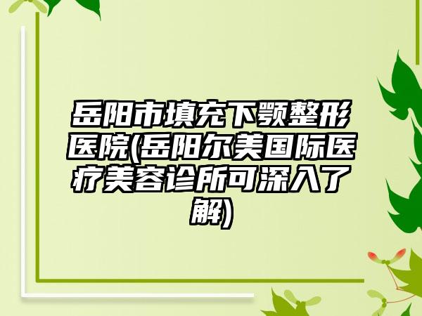 岳阳市填充下颚整形医院(岳阳尔美国际医疗美容诊所可深入了解)