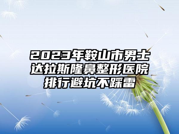 2023年鞍山市男士达拉斯隆鼻整形医院排行避坑不踩雷