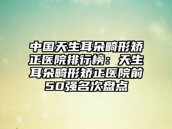 中国天生耳朵畸形矫正医院排行榜：天生耳朵畸形矫正医院前50强名次盘点