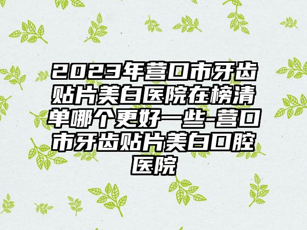 2023年营口市牙齿贴片美白医院在榜清单哪个更好一些-营口市牙齿贴片美白口腔医院