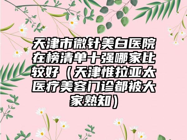 天津市微针美白医院在榜清单十强哪家比较好（天津惟拉亚太医疗美容门诊都被大家熟知）