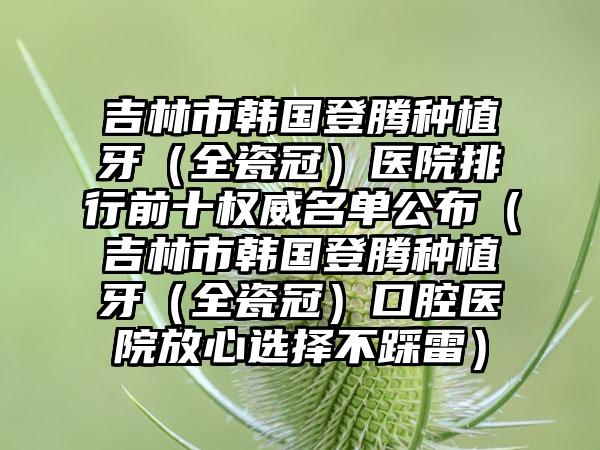 吉林市韩国登腾种植牙（全瓷冠）医院排行前十权威名单公布（吉林市韩国登腾种植牙（全瓷冠）口腔医院放心选择不踩雷）