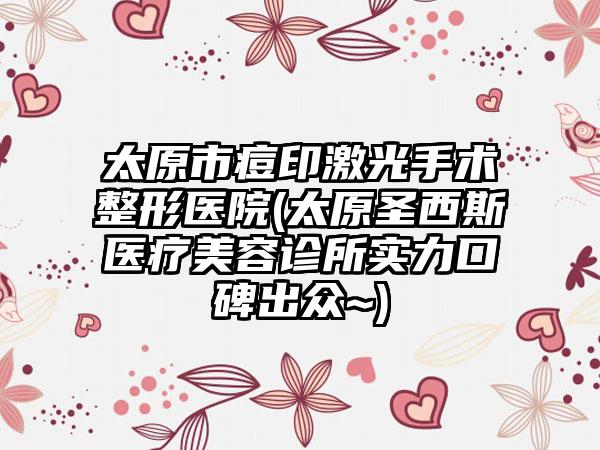 太原市痘印激光手术整形医院(太原圣西斯医疗美容诊所实力口碑出众~)