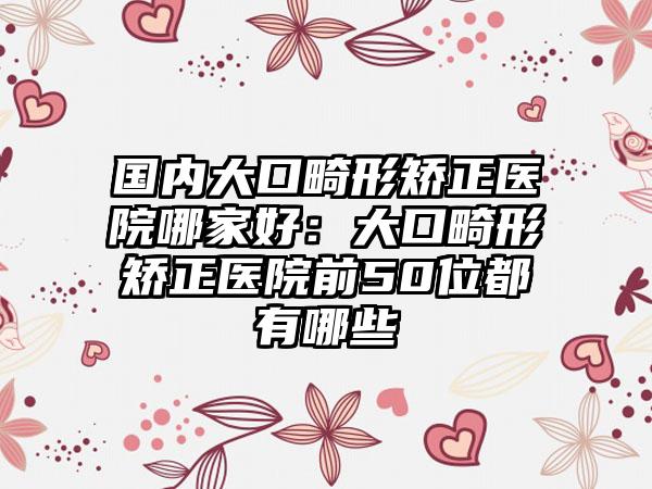 国内大口畸形矫正医院哪家好：大口畸形矫正医院前50位都有哪些