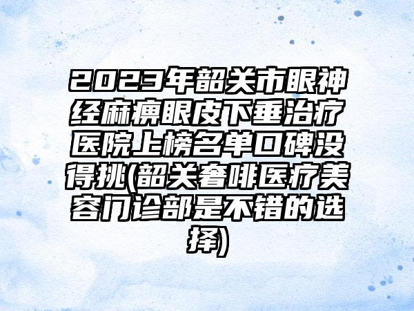 2023年韶关市眼神经麻痹眼皮下垂治疗医院上榜名单口碑没得挑(韶关奢啡医疗美容门诊部是不错的选择)