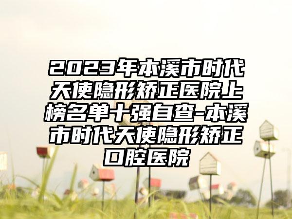 2023年本溪市时代天使隐形矫正医院上榜名单十强自查-本溪市时代天使隐形矫正口腔医院