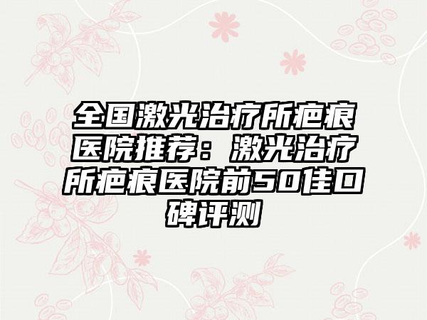 全国激光治疗所疤痕医院推荐：激光治疗所疤痕医院前50佳口碑评测