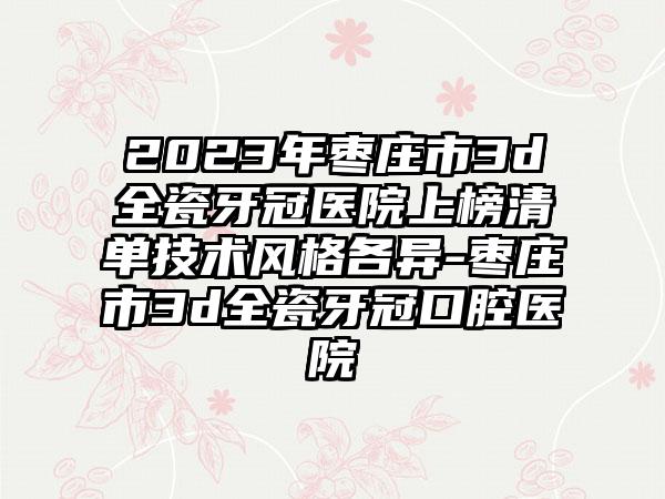 2023年枣庄市3d全瓷牙冠医院上榜清单技术风格各异-枣庄市3d全瓷牙冠口腔医院