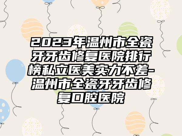 2023年温州市全瓷牙牙齿修复医院排行榜私立医美实力不差-温州市全瓷牙牙齿修复口腔医院