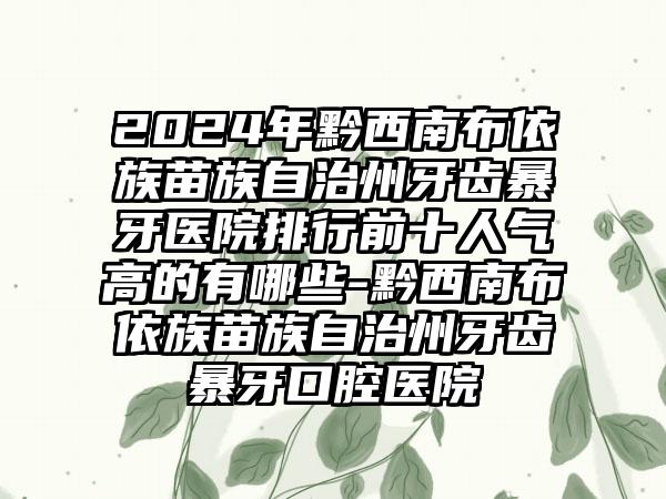 2024年黔西南布依族苗族自治州牙齿暴牙医院排行前十人气高的有哪些-黔西南布依族苗族自治州牙齿暴牙口腔医院