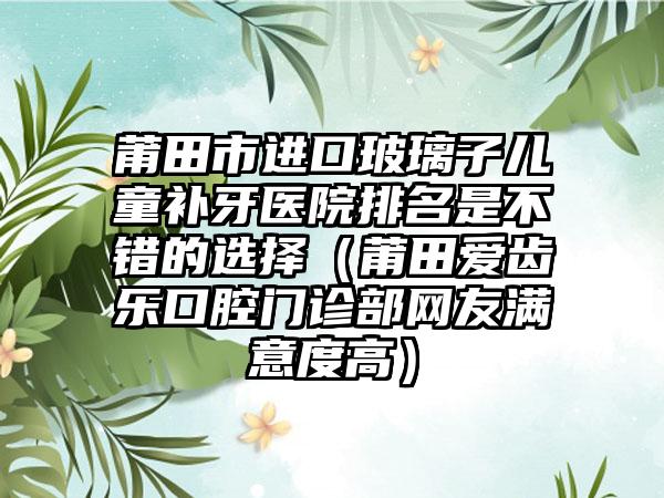 莆田市进口玻璃子儿童补牙医院排名是不错的选择（莆田爱齿乐口腔门诊部网友满意度高）