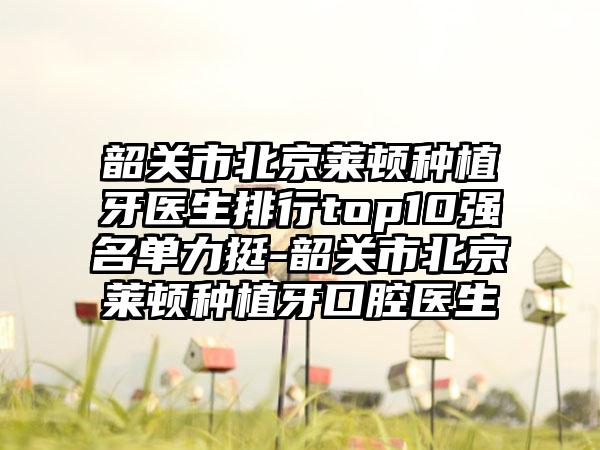 韶关市北京莱顿种植牙医生排行top10强名单力挺-韶关市北京莱顿种植牙口腔医生