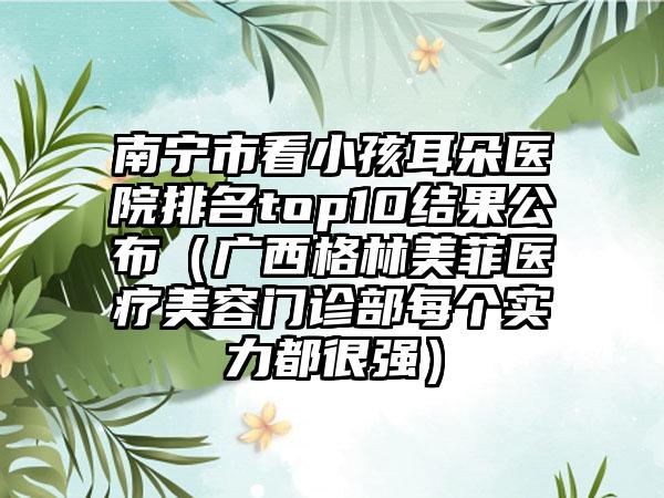 南宁市看小孩耳朵医院排名top10结果公布（广西格林美菲医疗美容门诊部每个实力都很强）