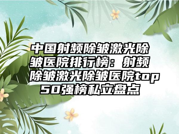 中国射频除皱激光除皱医院排行榜：射频除皱激光除皱医院top50强榜私立盘点