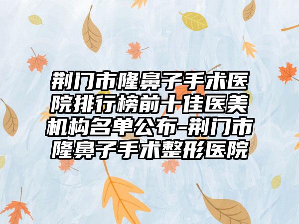 荆门市隆鼻子手术医院排行榜前十佳医美机构名单公布-荆门市隆鼻子手术整形医院