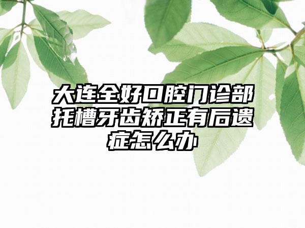 大连全好口腔门诊部托槽牙齿矫正有后遗症怎么办