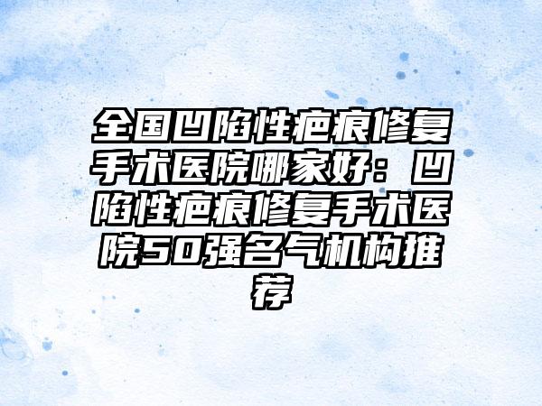 全国凹陷性疤痕修复手术医院哪家好：凹陷性疤痕修复手术医院50强名气机构推荐