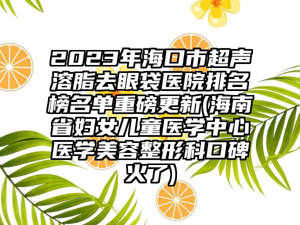 2023年海口市超声溶脂去眼袋医院排名榜名单重磅更新(海南省妇女儿童医学中心医学美容整形科口碑火了)