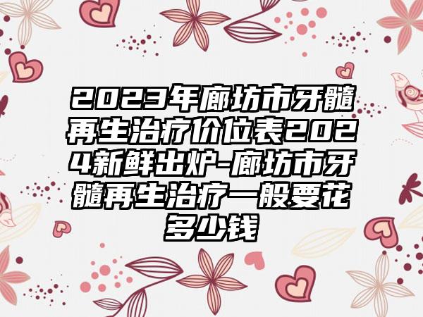 2023年廊坊市牙髓再生治疗价位表2024新鲜出炉-廊坊市牙髓再生治疗一般要花多少钱