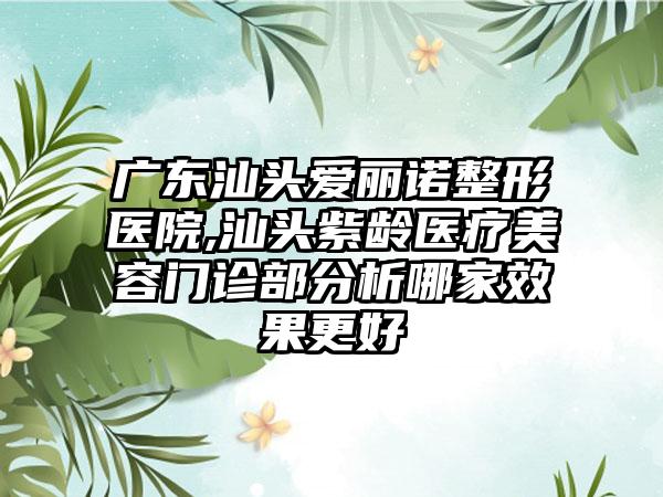 广东汕头爱丽诺整形医院,汕头紫龄医疗美容门诊部分析哪家效果更好