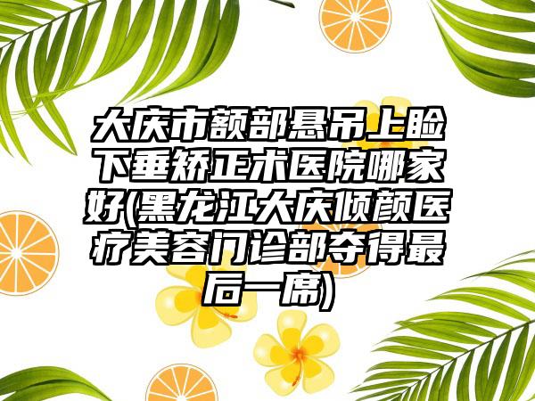 大庆市额部悬吊上睑下垂矫正术医院哪家好(黑龙江大庆倾颜医疗美容门诊部夺得最后一席)