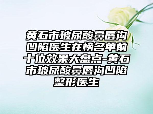 黄石市玻尿酸鼻唇沟凹陷医生在榜名单前十位效果大盘点-黄石市玻尿酸鼻唇沟凹陷整形医生