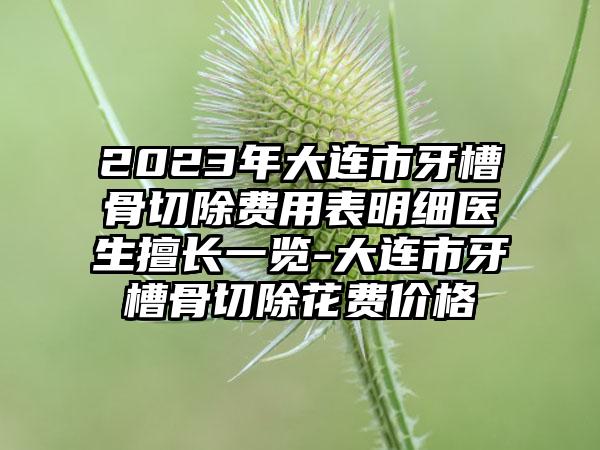 2023年大连市牙槽骨切除费用表明细医生擅长一览-大连市牙槽骨切除花费价格