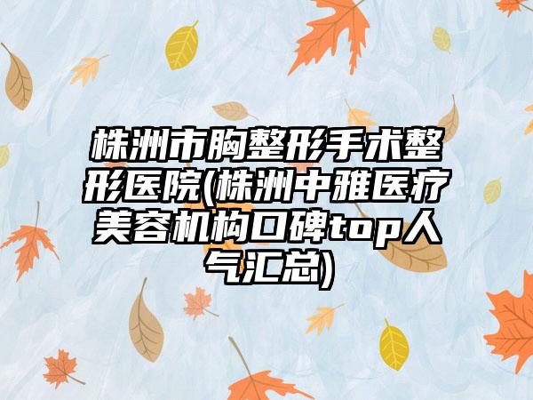 株洲市胸整形手术整形医院(株洲中雅医疗美容机构口碑top人气汇总)