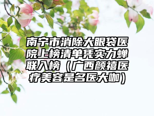 南宁市消除大眼袋医院上榜清单凭实力蝉联入榜（广西颜禧医疗美容是名医大咖）