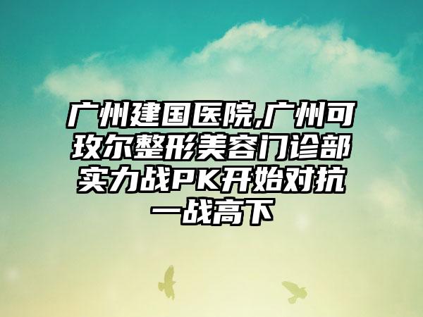 广州建国医院,广州可玫尔整形美容门诊部实力战PK开始对抗一战高下