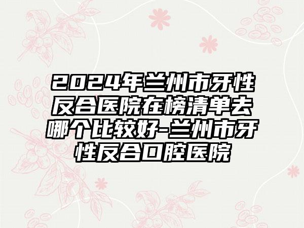 2024年兰州市牙性反合医院在榜清单去哪个比较好-兰州市牙性反合口腔医院