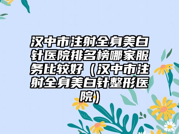 汉中市注射全身美白针医院排名榜哪家服务比较好（汉中市注射全身美白针整形医院）