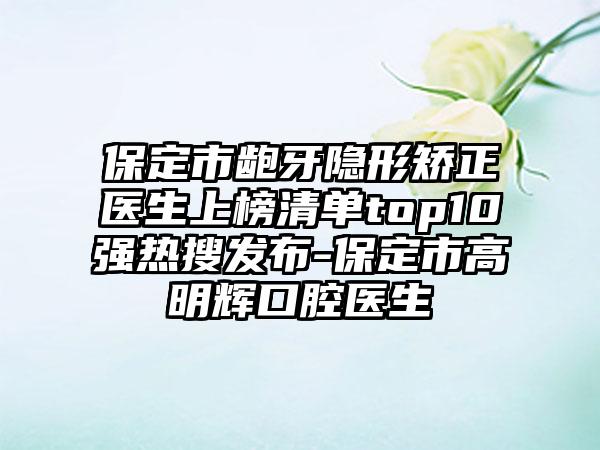 保定市龅牙隐形矫正医生上榜清单top10强热搜发布-保定市高明辉口腔医生