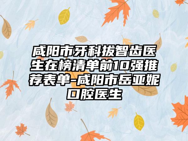 咸阳市牙科拔智齿医生在榜清单前10强推荐表单-咸阳市岳亚妮口腔医生