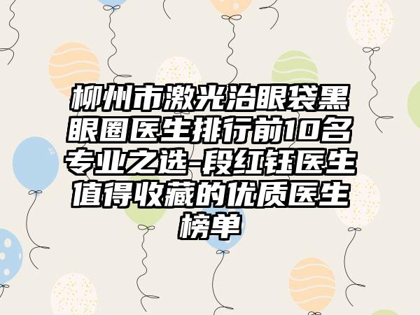 柳州市激光治眼袋黑眼圈医生排行前10名专业之选-段红钰医生值得收藏的优质医生榜单