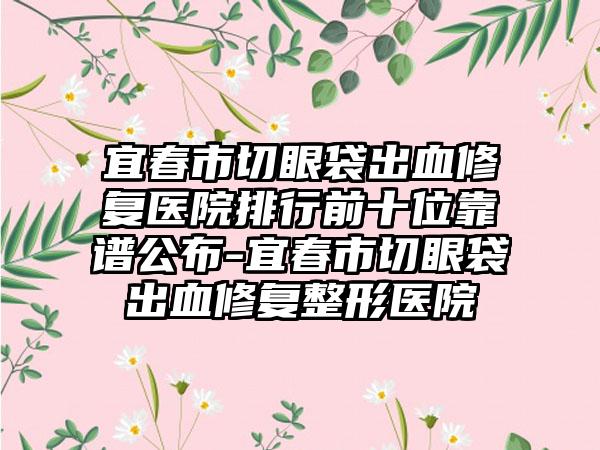 宜春市切眼袋出血修复医院排行前十位靠谱公布-宜春市切眼袋出血修复整形医院