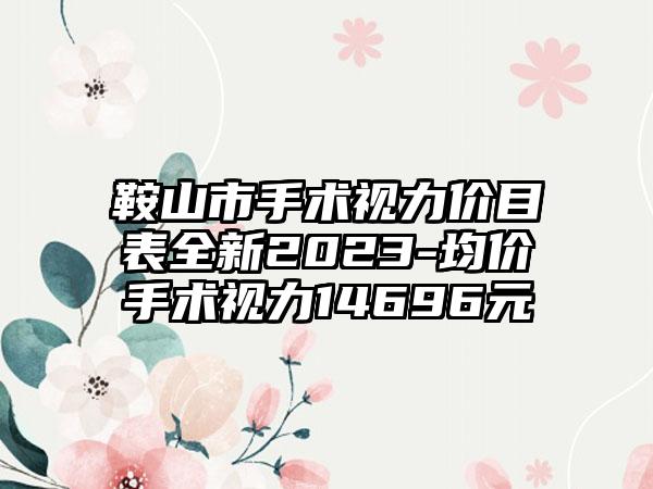 鞍山市手术视力价目表全新2023-均价手术视力14696元