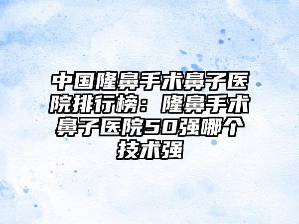 中国隆鼻手术鼻子医院排行榜：隆鼻手术鼻子医院50强哪个技术强