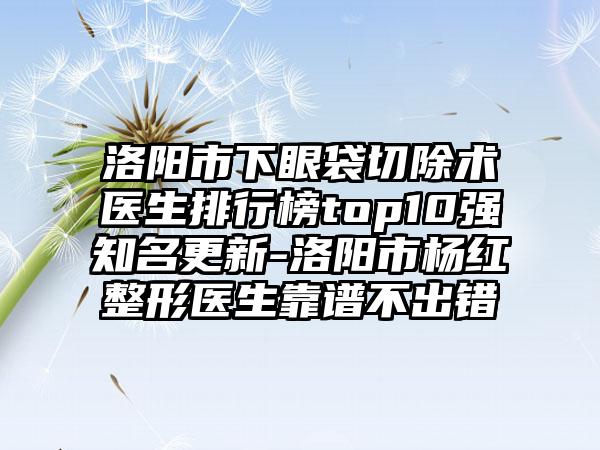 洛阳市下眼袋切除术医生排行榜top10强知名更新-洛阳市杨红整形医生靠谱不出错