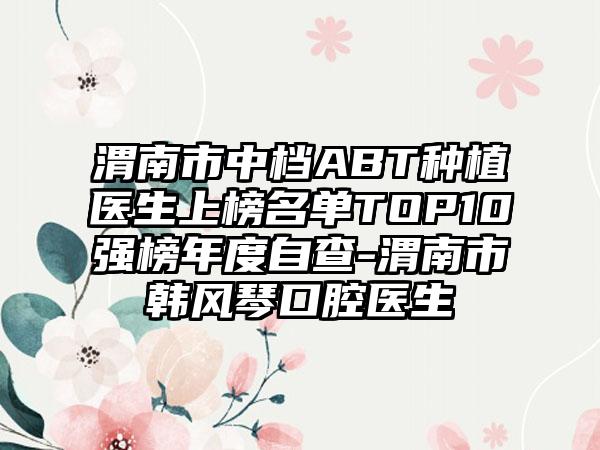 渭南市中档ABT种植医生上榜名单TOP10强榜年度自查-渭南市韩风琴口腔医生