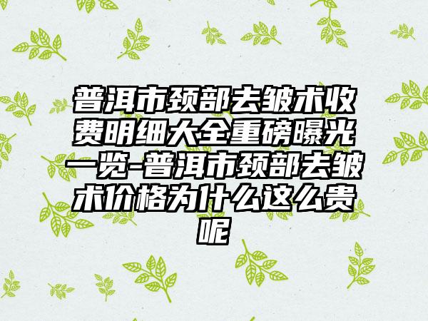 普洱市颈部去皱术收费明细大全重磅曝光一览-普洱市颈部去皱术价格为什么这么贵呢