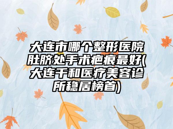 大连市哪个整形医院肚脐处手术疤痕最好(大连千和医疗美容诊所稳居榜首)