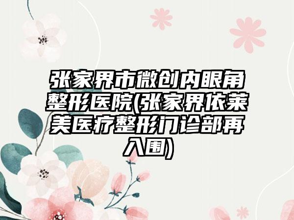 张家界市微创内眼角整形医院(张家界依莱美医疗整形门诊部再入围)