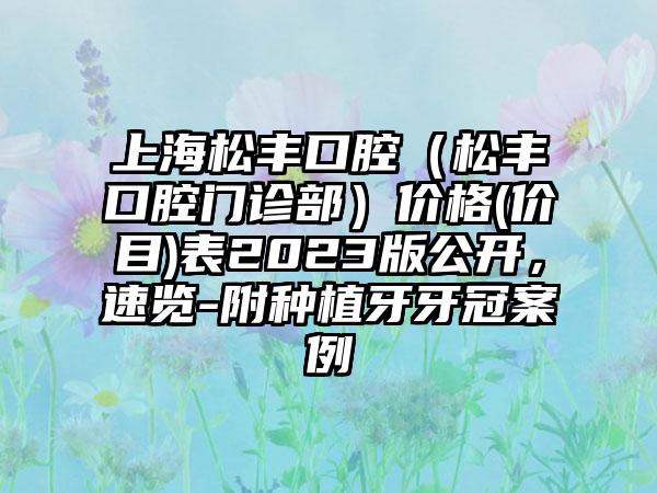 上海松丰口腔（松丰口腔门诊部）价格(价目)表2023版公开，速览-附种植牙牙冠案例