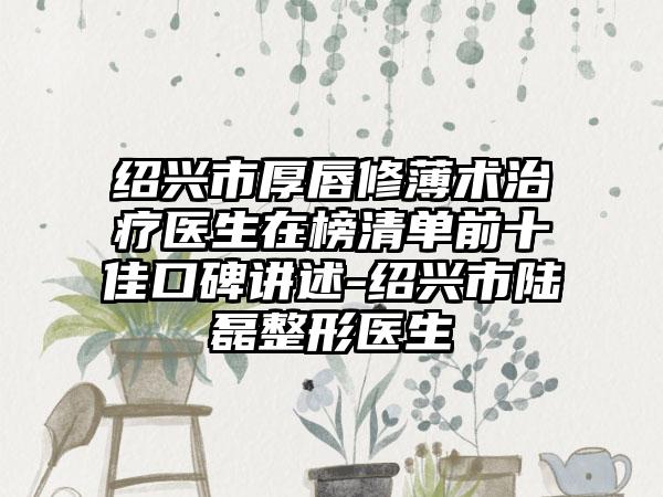 绍兴市厚唇修薄术治疗医生在榜清单前十佳口碑讲述-绍兴市陆磊整形医生