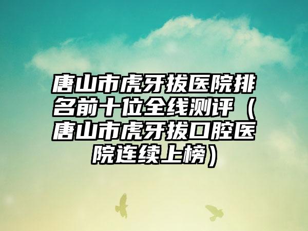 唐山市虎牙拔医院排名前十位全线测评（唐山市虎牙拔口腔医院连续上榜）