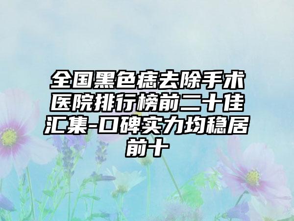 全国黑色痣去除手术医院排行榜前二十佳汇集-口碑实力均稳居前十