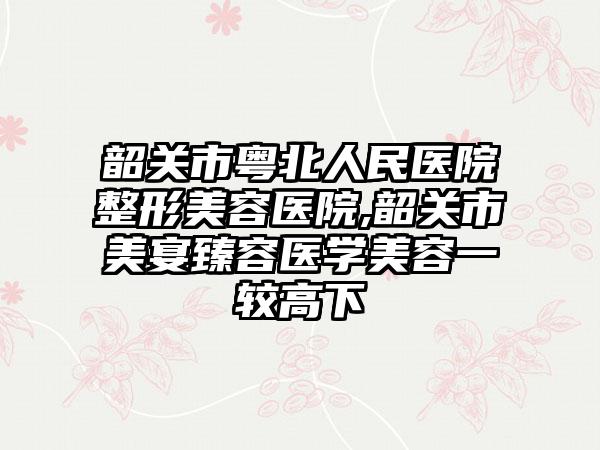 韶关市粤北人民医院整形美容医院,韶关市美宴臻容医学美容一较高下